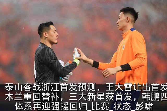 泰山客战浙江首发预测,王大雷让出首发,伊木兰重回替补,三大新星获首发,韩鹏四后卫体系再迎强援回归_比赛_状态_彭啸